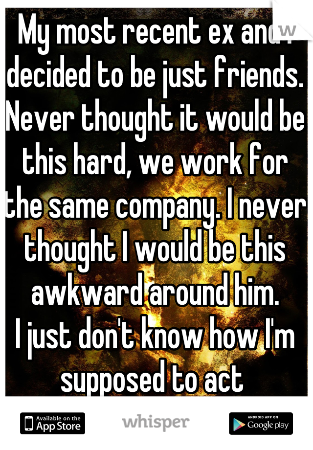 My most recent ex and I decided to be just friends. 
Never thought it would be this hard, we work for the same company. I never thought I would be this awkward around him. 
I just don't know how I'm supposed to act 