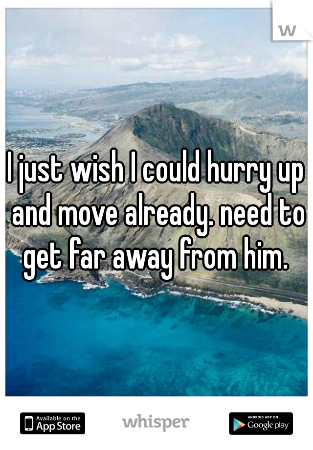 I just wish I could hurry up and move already. need to get far away from him. 