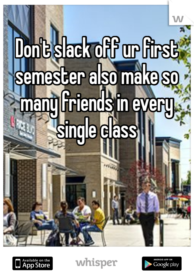 Don't slack off ur first semester also make so many friends in every single class 