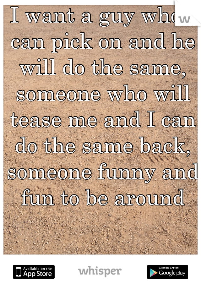 I want a guy who I can pick on and he will do the same, someone who will tease me and I can do the same back, someone funny and fun to be around 