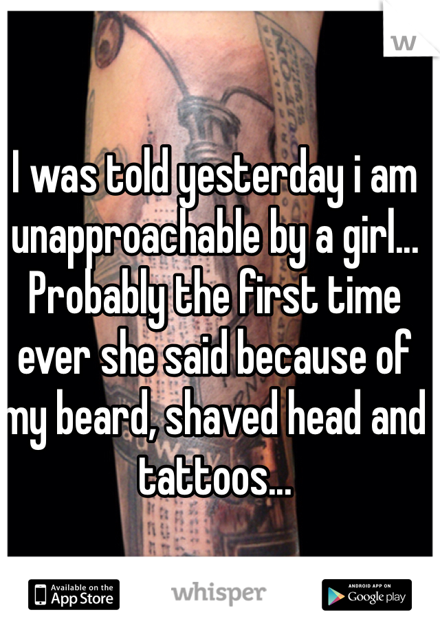 I was told yesterday i am unapproachable by a girl... Probably the first time ever she said because of my beard, shaved head and tattoos...