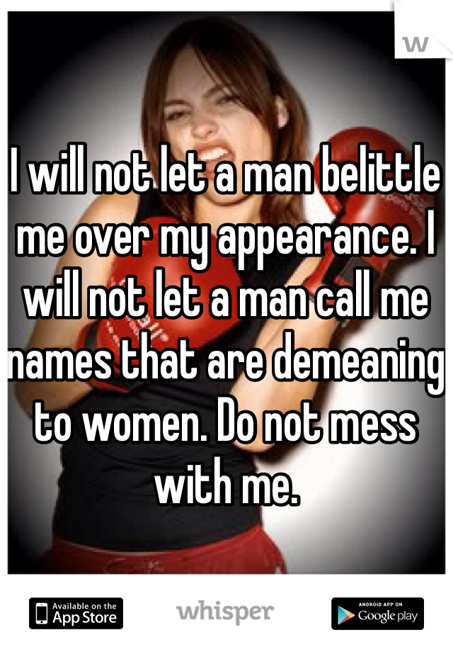 I will not let a man belittle me over my appearance. I will not let a man call me names that are demeaning to women. Do not mess with me.