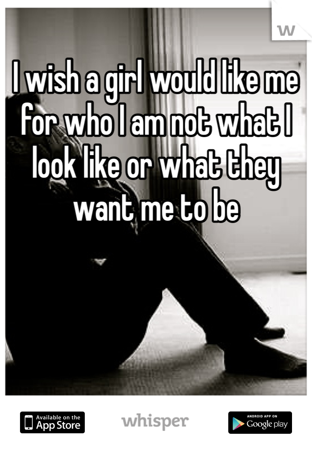 I wish a girl would like me for who I am not what I look like or what they want me to be 