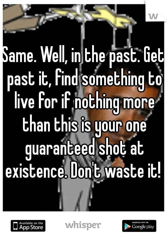 Same. Well, in the past. Get past it, find something to live for if nothing more than this is your one guaranteed shot at existence. Don't waste it! 
