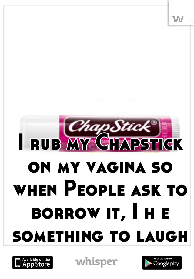 I rub my Chapstick on my vagina so when People ask to borrow it, I h e something to laugh about x)