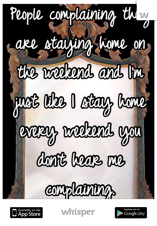 People complaining they are staying home on the weekend and I'm just like I stay home every weekend you don't hear me complaining.