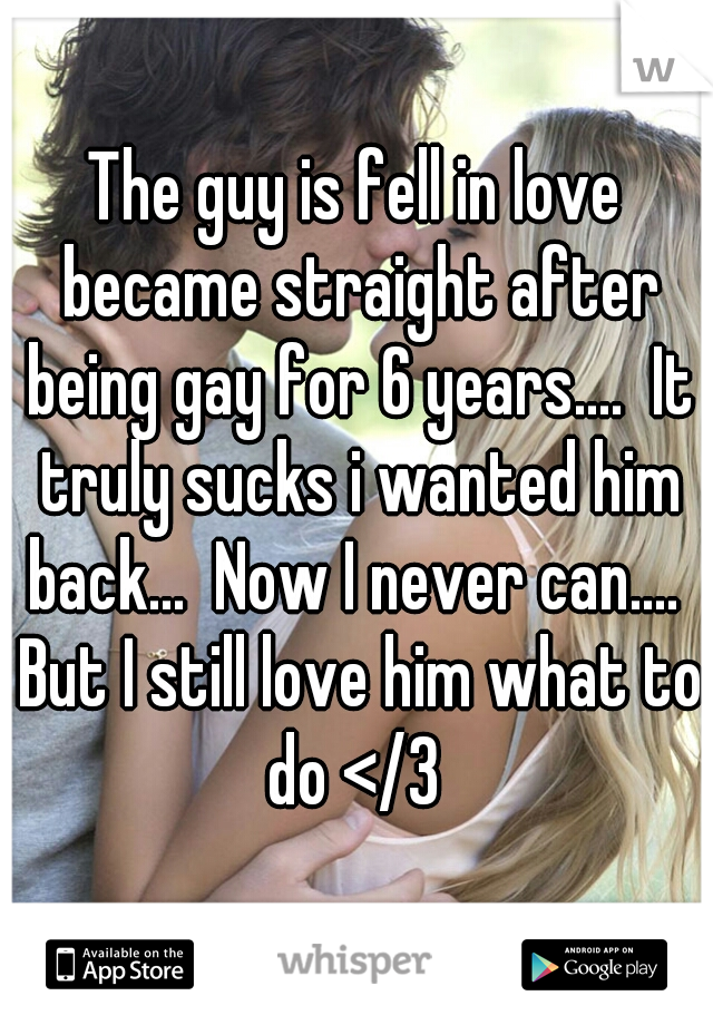 The guy is fell in love became straight after being gay for 6 years....  It truly sucks i wanted him back...  Now I never can....  But I still love him what to do </3 