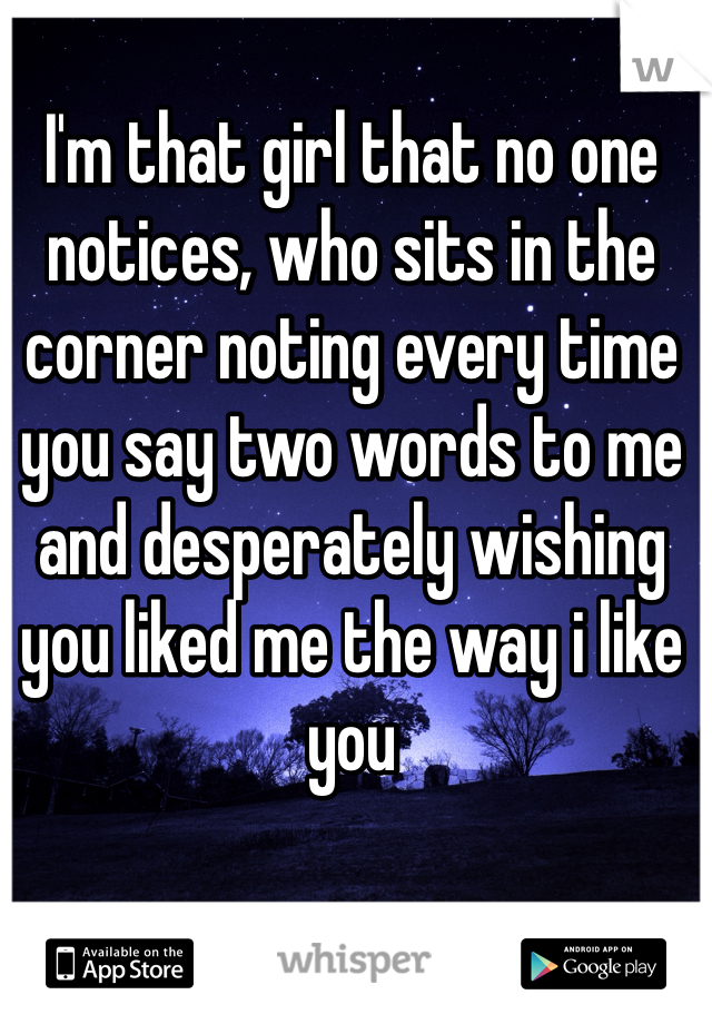 I'm that girl that no one notices, who sits in the corner noting every time you say two words to me and desperately wishing you liked me the way i like you 