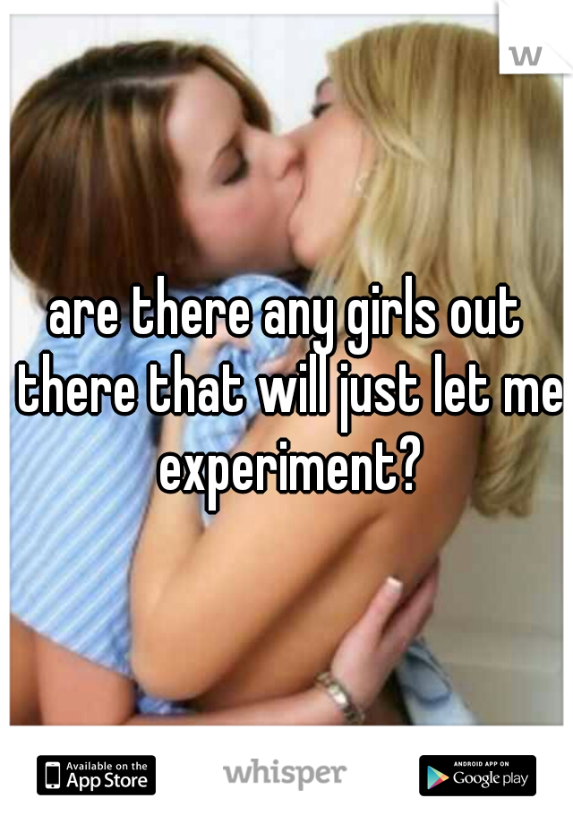 are there any girls out there that will just let me experiment?