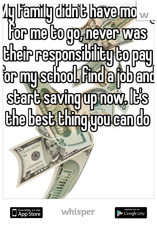 My family didn't have money for me to go, never was their responsibility to pay for my school. find a job and start saving up now. It's the best thing you can do 