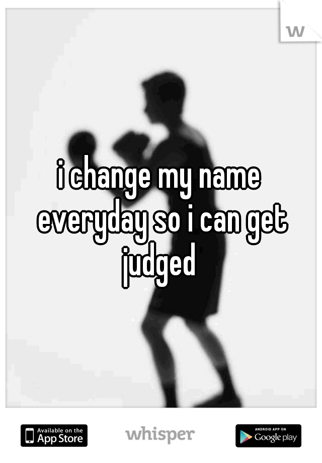 i change my name everyday so i can get judged 