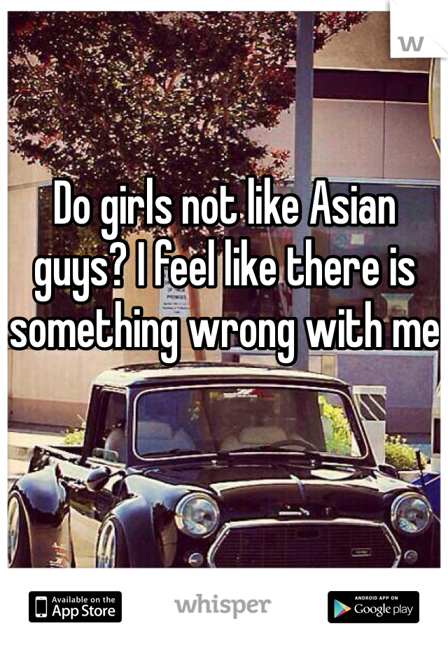 Do girls not like Asian guys? I feel like there is something wrong with me