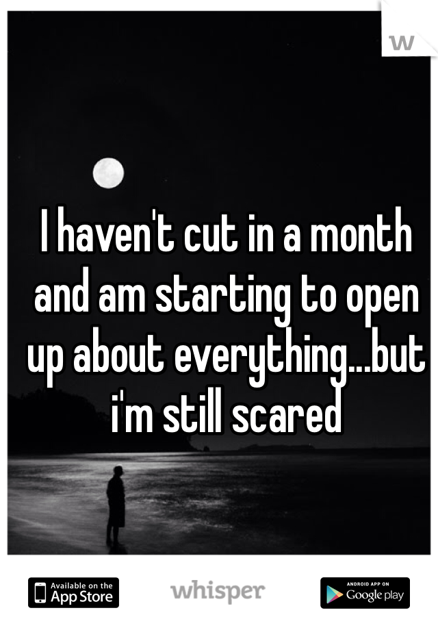 I haven't cut in a month and am starting to open up about everything...but i'm still scared 