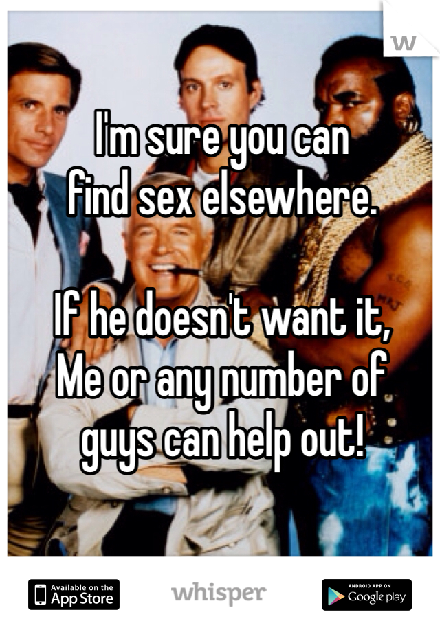 I'm sure you can 
find sex elsewhere. 

If he doesn't want it,
Me or any number of 
guys can help out!