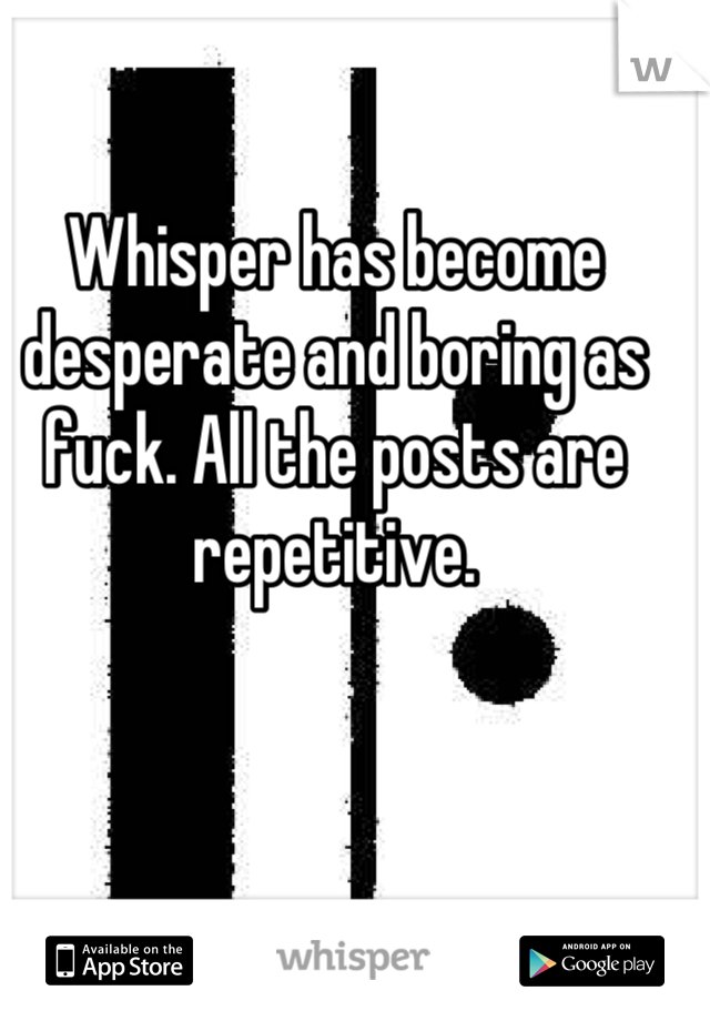 Whisper has become desperate and boring as fuck. All the posts are repetitive.