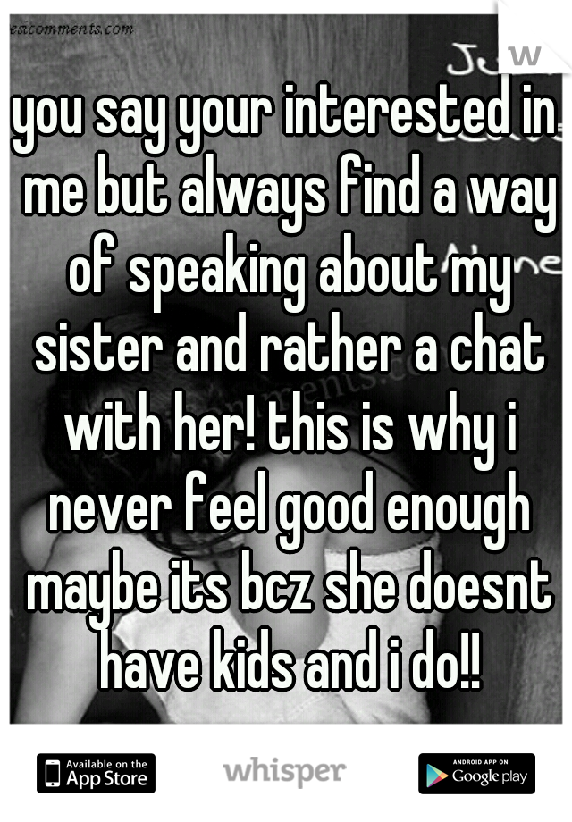 you say your interested in me but always find a way of speaking about my sister and rather a chat with her! this is why i never feel good enough maybe its bcz she doesnt have kids and i do!!