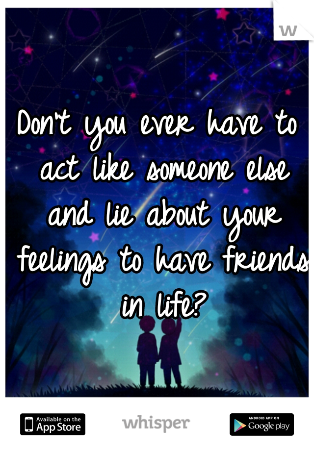 Don't you ever have to act like someone else and lie about your feelings to have friends in life?