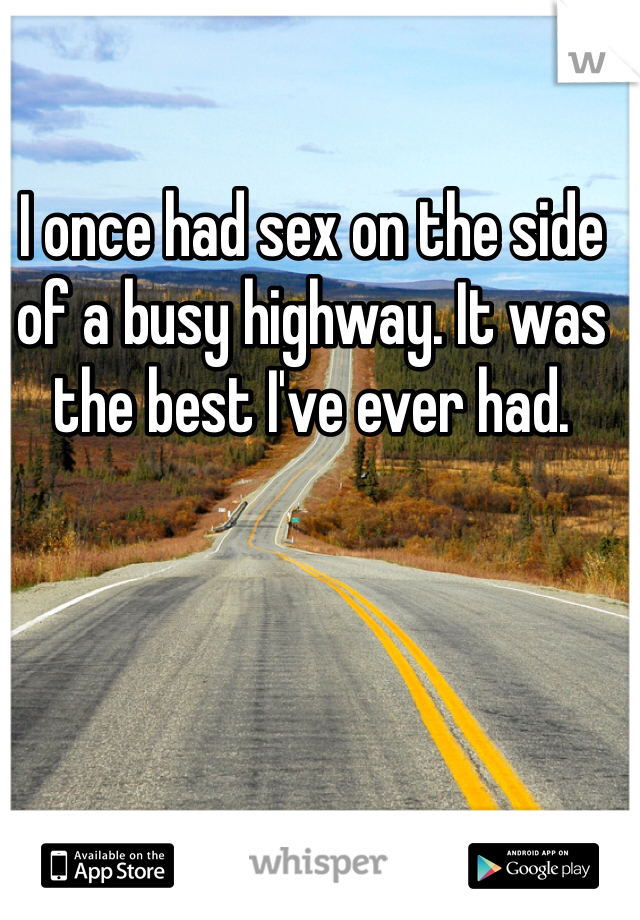 I once had sex on the side of a busy highway. It was the best I've ever had. 