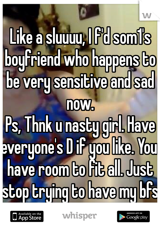 Like a sluuuu, I f'd som1's boyfriend who happens to be very sensitive and sad now. 
Ps, Thnk u nasty girl. Have everyone's D if you like. You have room to fit all. Just stop trying to have my bfs