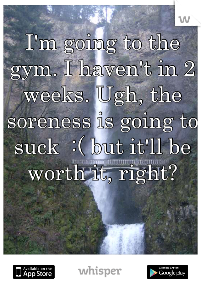 I'm going to the gym. I haven't in 2 weeks. Ugh, the soreness is going to suck  :( but it'll be worth it, right?