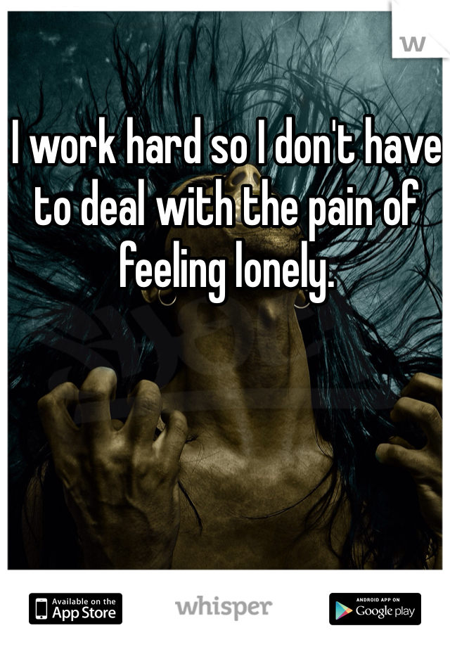 I work hard so I don't have to deal with the pain of feeling lonely.