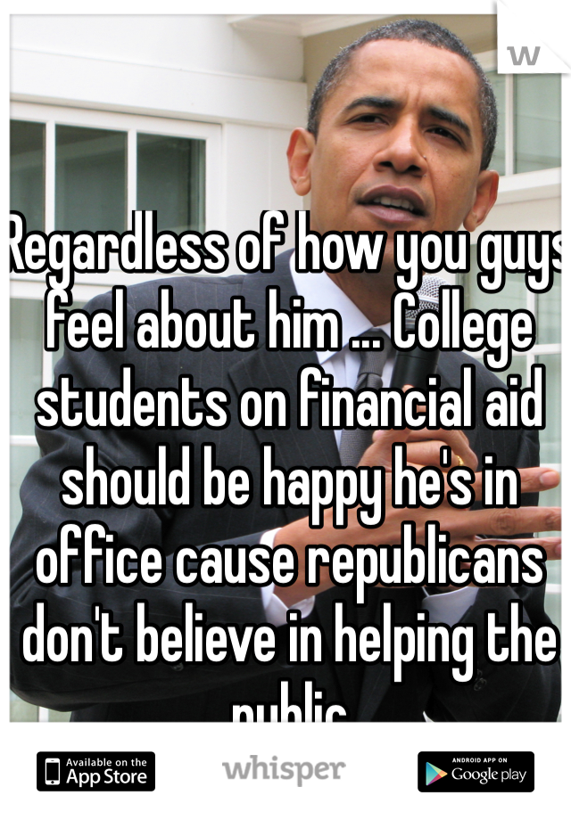 Regardless of how you guys feel about him ... College students on financial aid should be happy he's in office cause republicans don't believe in helping the public 