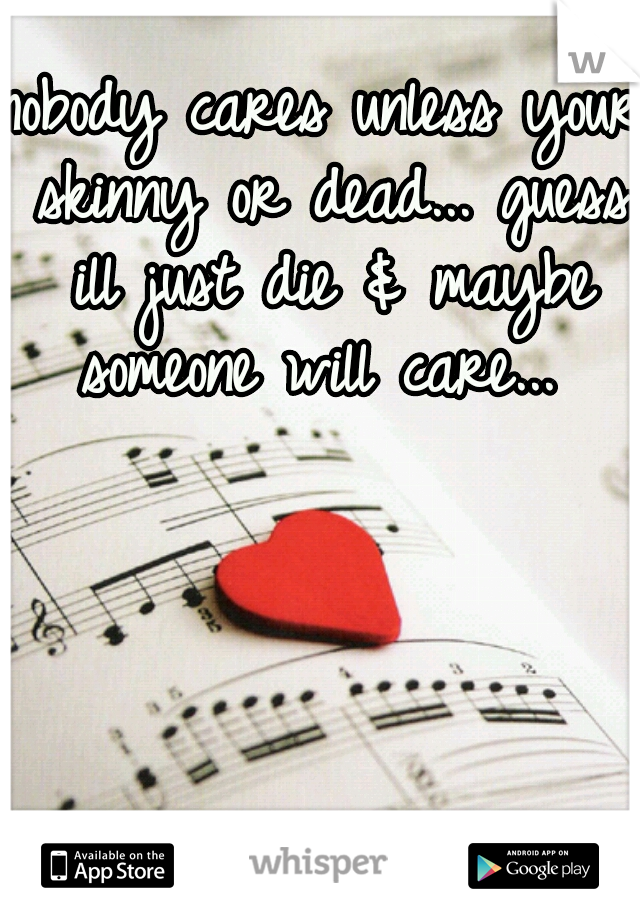 nobody cares unless your skinny or dead... guess ill just die & maybe someone will care... 