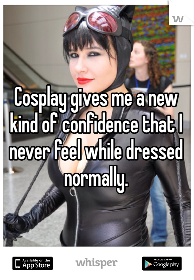 Cosplay gives me a new kind of confidence that I never feel while dressed normally. 