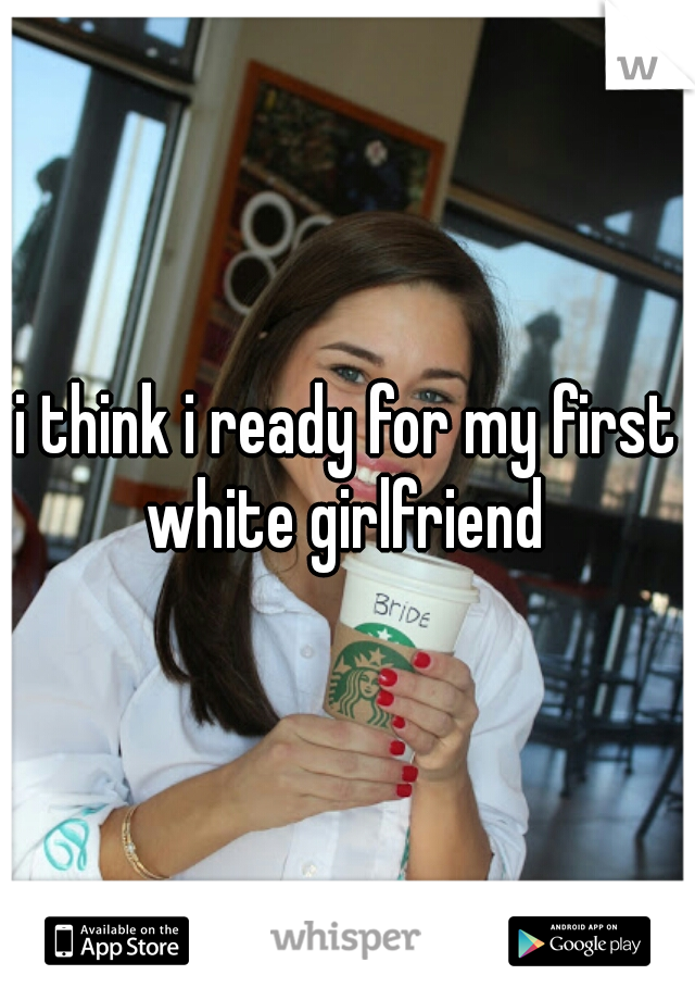 i think i ready for my first white girlfriend 