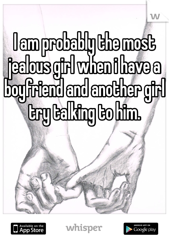 I am probably the most jealous girl when i have a boyfriend and another girl try talking to him. 