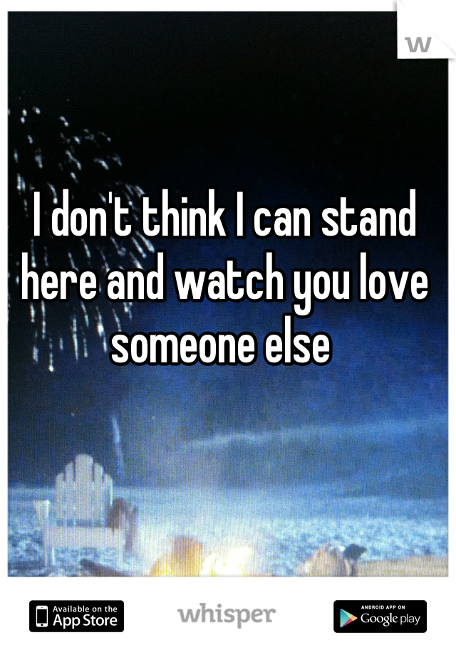 I don't think I can stand here and watch you love someone else 