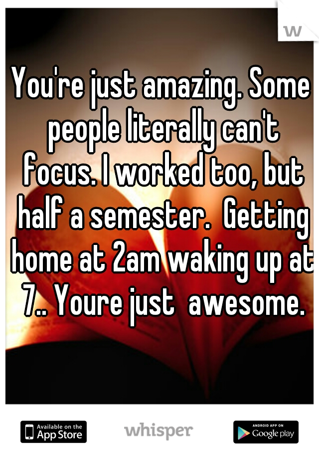 You're just amazing. Some people literally can't focus. I worked too, but half a semester.  Getting home at 2am waking up at 7.. Youre just  awesome.