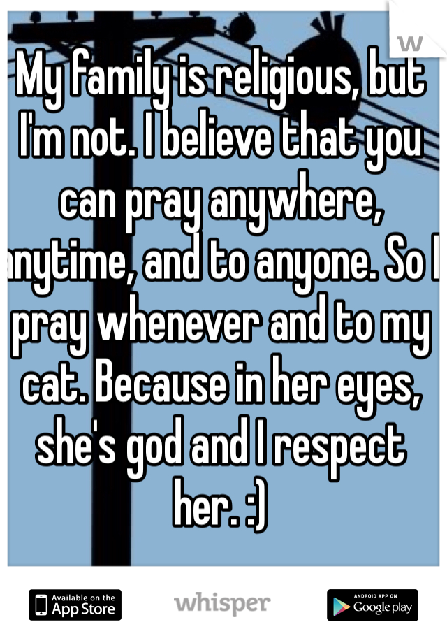 My family is religious, but I'm not. I believe that you can pray anywhere, anytime, and to anyone. So I pray whenever and to my cat. Because in her eyes, she's god and I respect her. :)