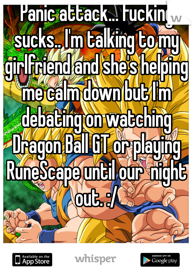 Panic attack... Fucking sucks.. I'm talking to my girlfriend and she's helping me calm down but I'm debating on watching Dragon Ball GT or playing RuneScape until our  night out. :/