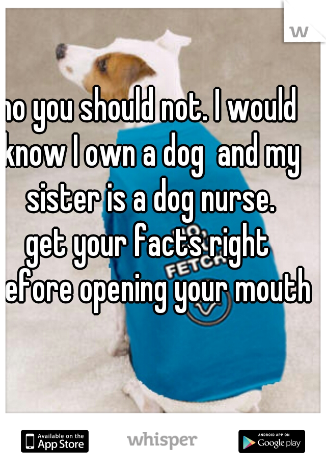 no you should not. I would know I own a dog  and my sister is a dog nurse.
get your facts right before opening your mouth 