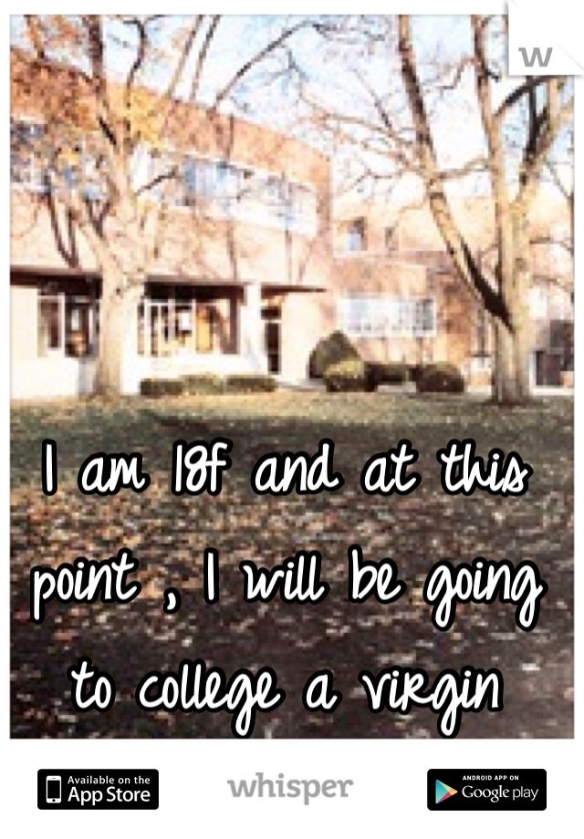 I am 18f and at this point , I will be going to college a virgin 