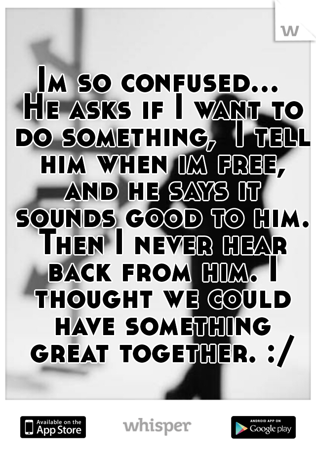 Im so confused... He asks if I want to do something,  I tell him when im free, and he says it sounds good to him. Then I never hear back from him. I thought we could have something great together. :/