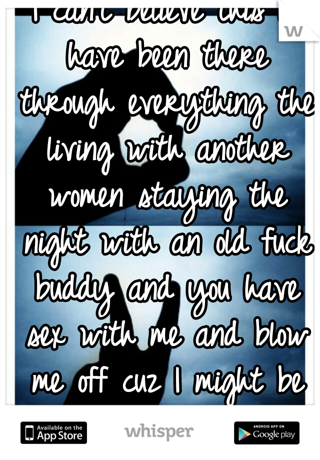 I can't believe this i have been there through everything the living with another women staying the night with an old fuck buddy and you have sex with me and blow me off cuz I might be pregnant!!!!