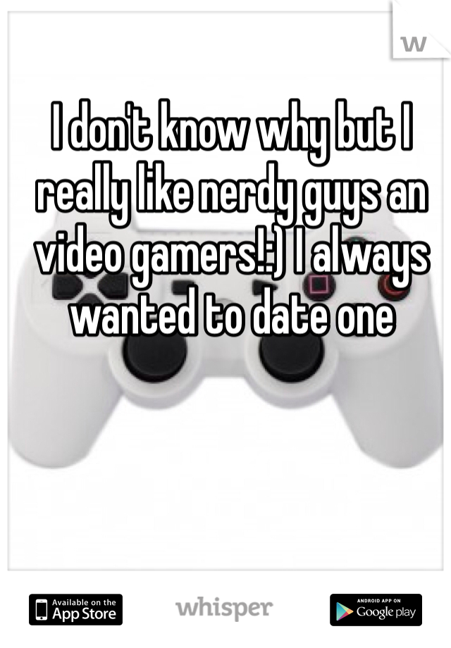 I don't know why but I really like nerdy guys an video gamers!:) I always wanted to date one