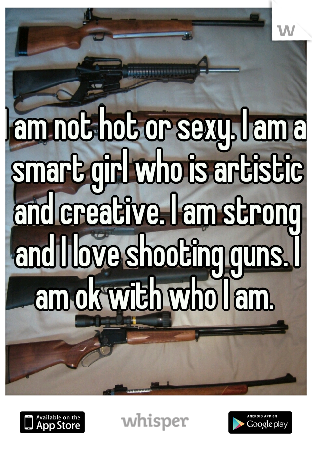 I am not hot or sexy. I am a smart girl who is artistic and creative. I am strong and I love shooting guns. I am ok with who I am. 