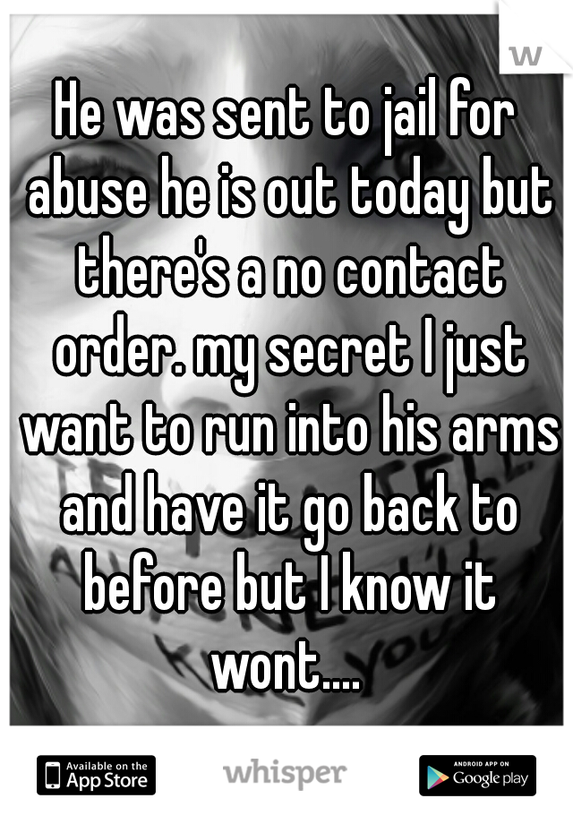 He was sent to jail for abuse he is out today but there's a no contact order. my secret I just want to run into his arms and have it go back to before but I know it wont.... 