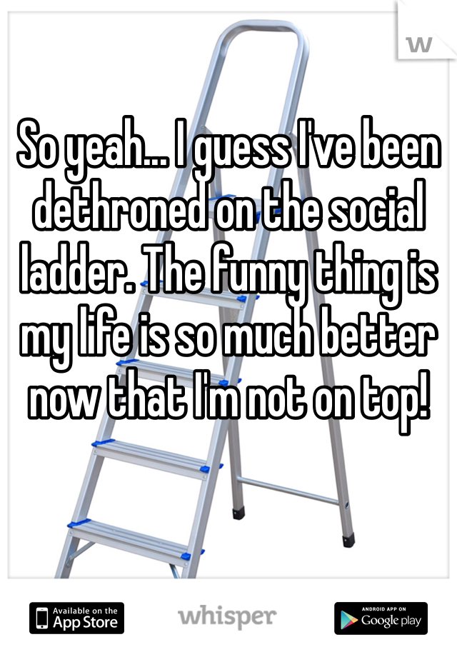 So yeah... I guess I've been dethroned on the social ladder. The funny thing is my life is so much better now that I'm not on top! 