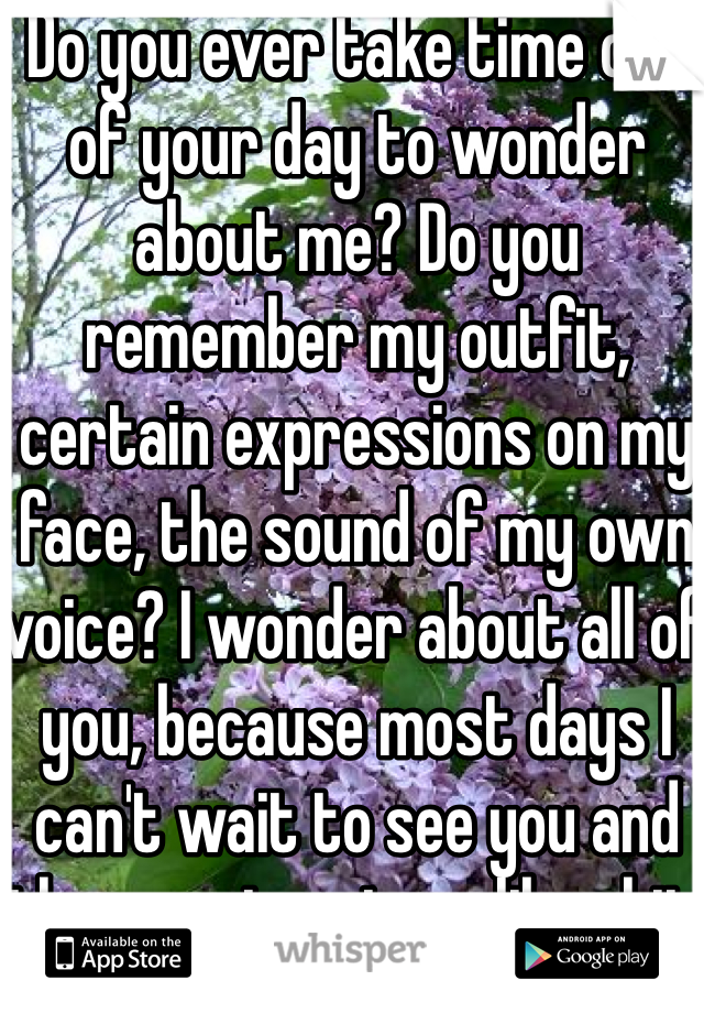 Do you ever take time out of your day to wonder about me? Do you remember my outfit, certain expressions on my face, the sound of my own voice? I wonder about all of you, because most days I can't wait to see you and then you treat me like shit.