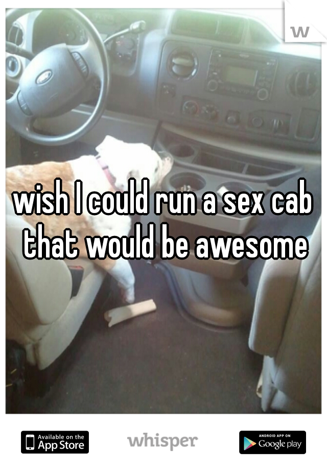 wish I could run a sex cab that would be awesome