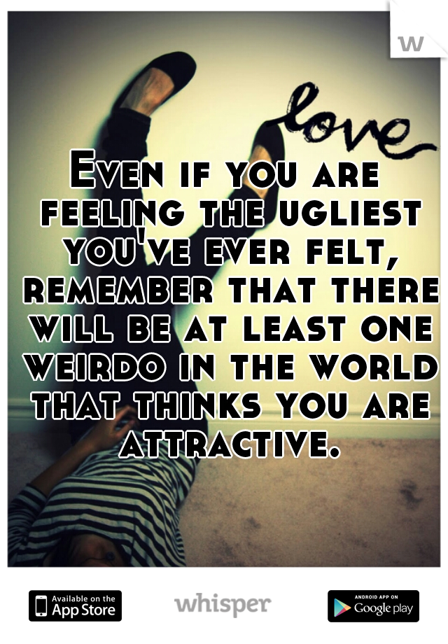 Even if you are feeling the ugliest you've ever felt, remember that there will be at least one weirdo in the world that thinks you are attractive.