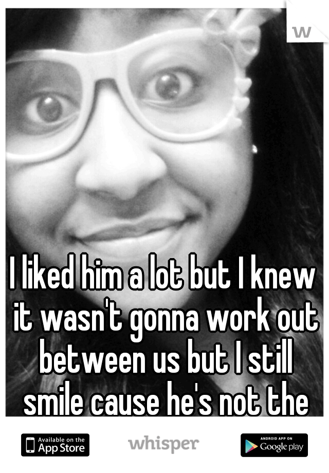 I liked him a lot but I knew it wasn't gonna work out between us but I still smile cause he's not the only fish in the sea 