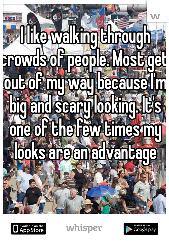 I like walking through crowds of people. Most get out of my way because I'm big and scary looking. It's one of the few times my looks are an advantage 