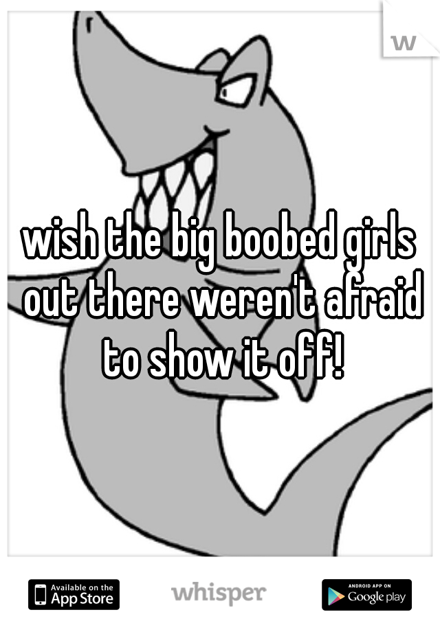 wish the big boobed girls out there weren't afraid to show it off!