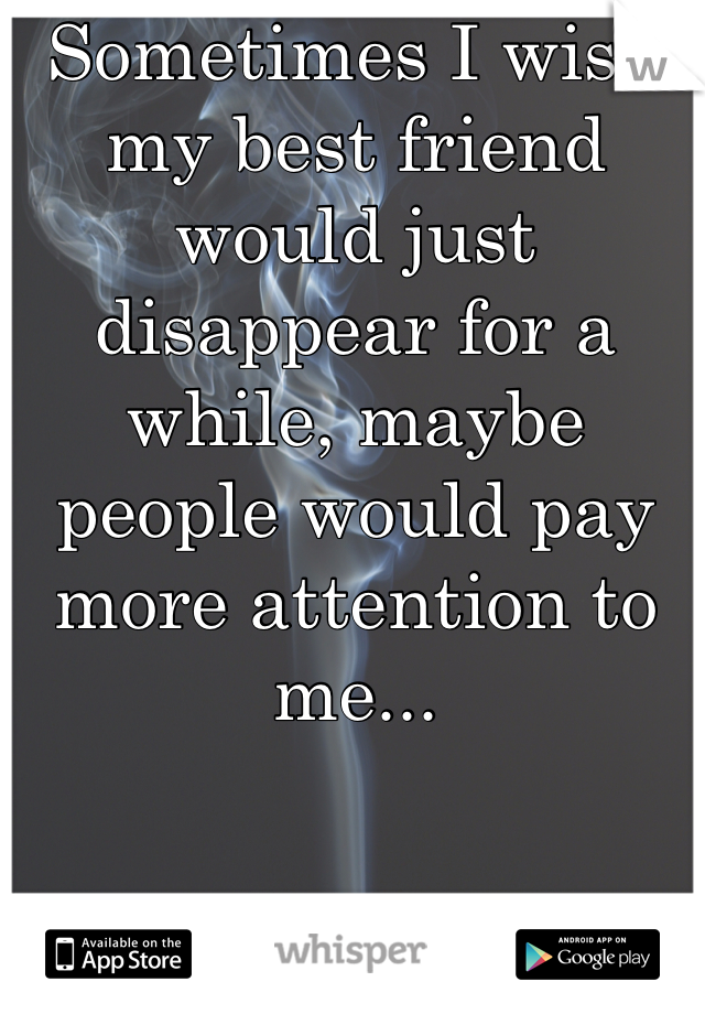 Sometimes I wish my best friend would just disappear for a while, maybe people would pay more attention to me...