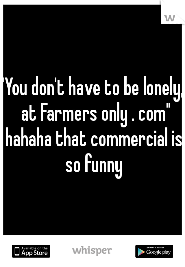 "You don't have to be lonely,  at Farmers only . com" hahaha that commercial is so funny